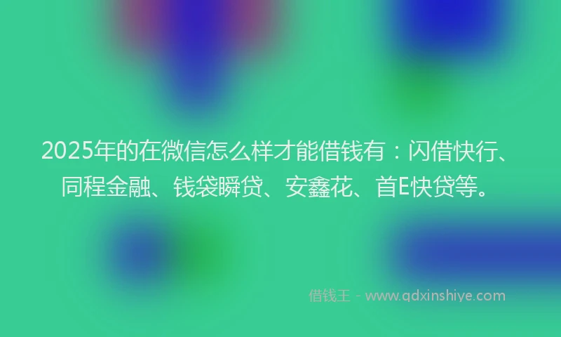 2025年的在微信怎么样才能借钱有：闪借快行、同程金融、钱袋瞬贷、安鑫花、首E快贷等。