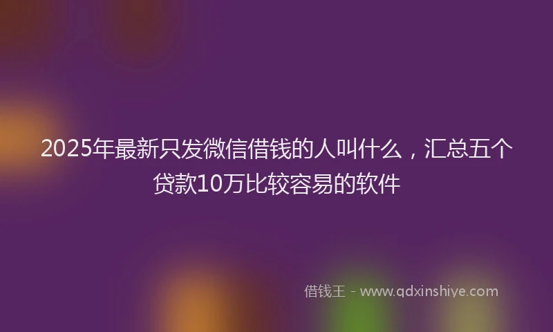 2025年最新只发微信借钱的人叫什么，汇总五个贷款10万比较容易的软件