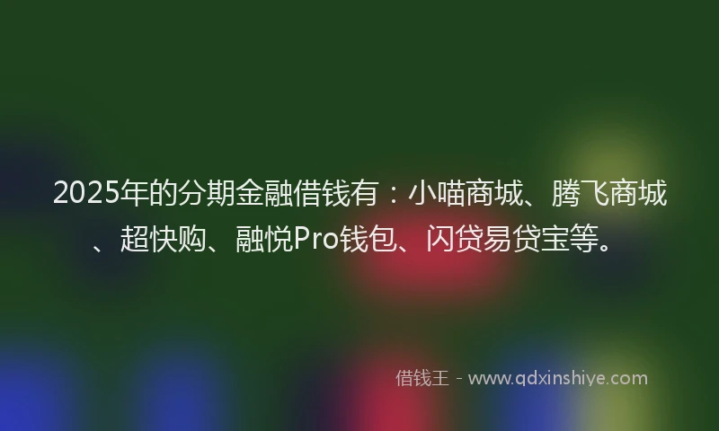 2025年的分期金融借钱有：小喵商城、腾飞商城、超快购、融悦Pro钱包、闪贷易贷宝等。