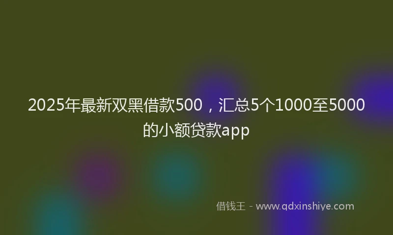 2025年最新双黑借款500，汇总5个1000至5000的小额贷款app