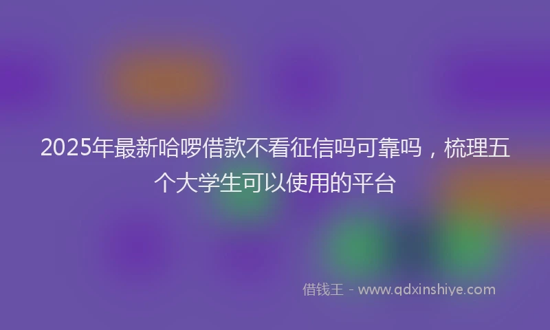 2025年最新哈啰借款不看征信吗可靠吗，梳理五个大学生可以使用的平台