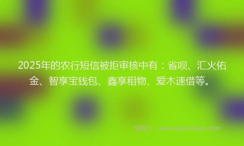 2025年的农行短信被拒审核中有：省呗、汇火佑金、智享宝钱包、鑫享租物、爱木速借等。
