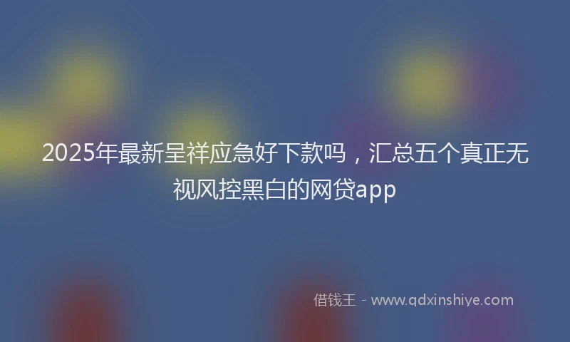 2025年最新呈祥应急好下款吗，汇总五个真正无视风控黑白的网贷app