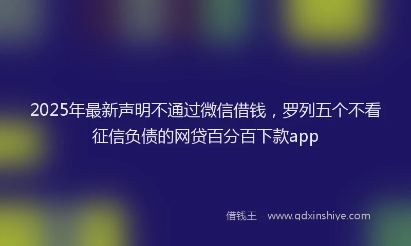2025年最新声明不通过微信借钱，罗列五个不看征信负债的网贷百分百下款app