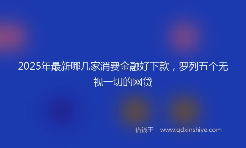 2025年最新哪几家消费金融好下款，罗列五个无视一切的网贷