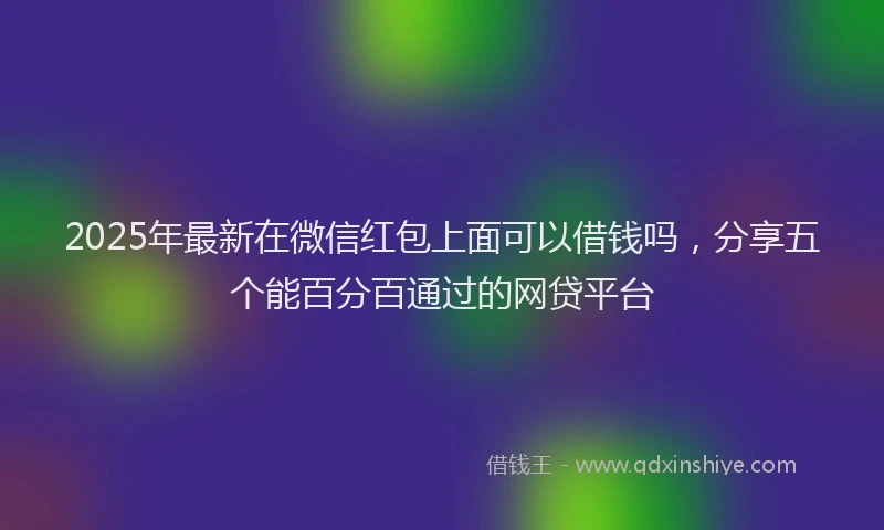 2025年最新在微信红包上面可以借钱吗，分享五个能百分百通过的网贷平台