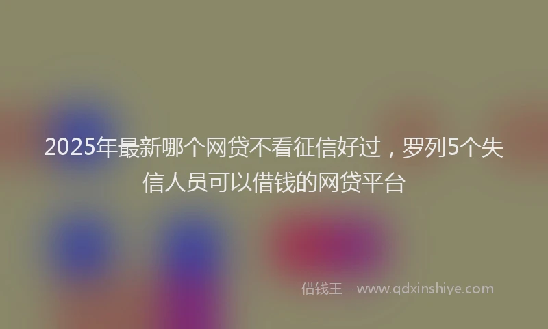 2025年最新哪个网贷不看征信好过，罗列5个失信人员可以借钱的网贷平台