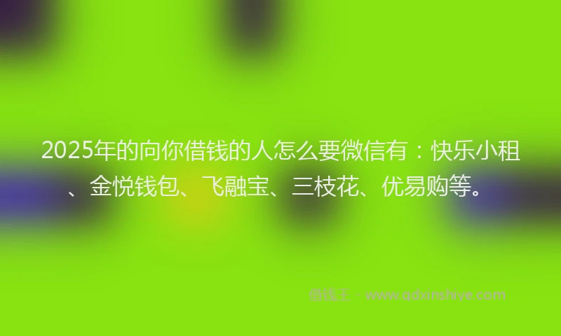 2025年的向你借钱的人怎么要微信有：快乐小租、金悦钱包、飞融宝、三枝花、优易购等。