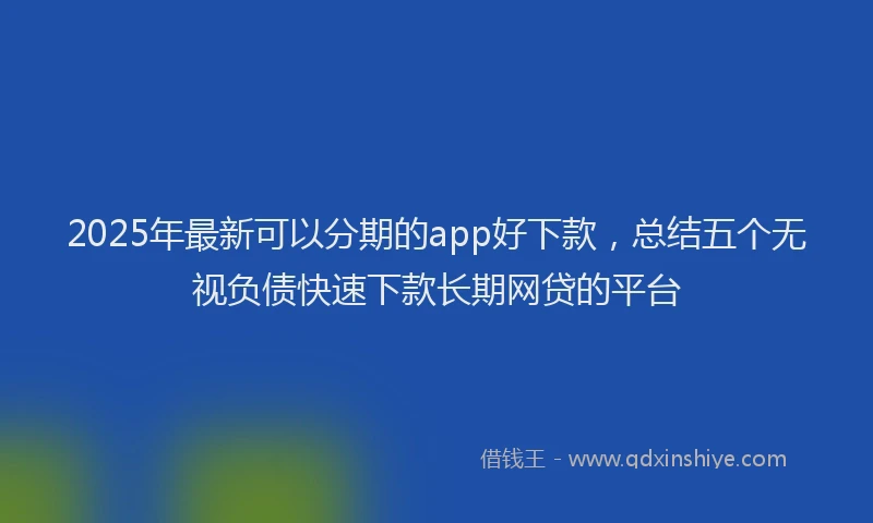 2025年最新可以分期的app好下款，总结五个无视负债快速下款长期网贷的平台