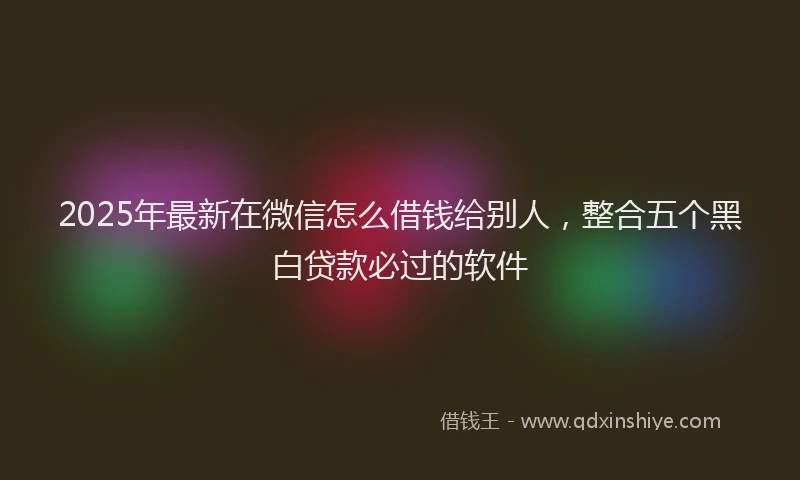 2025年最新在微信怎么借钱给别人，整合五个黑白贷款必过的软件