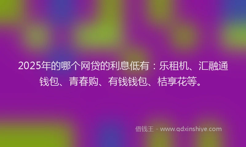 2025年的哪个网贷的利息低有：乐租机、汇融通钱包、青春购、有钱钱包、桔享花等。