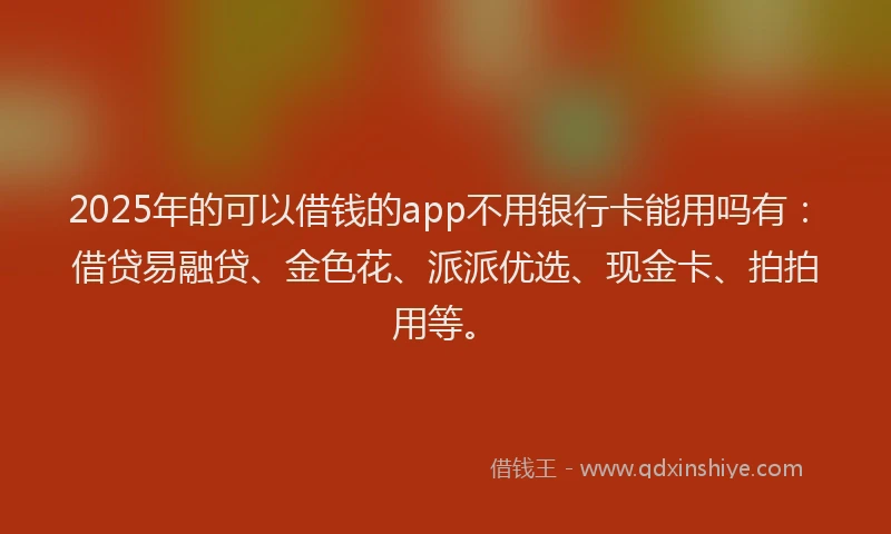 2025年的可以借钱的app不用银行卡能用吗有：借贷易融贷、金色花、派派优选、现金卡、拍拍用等。