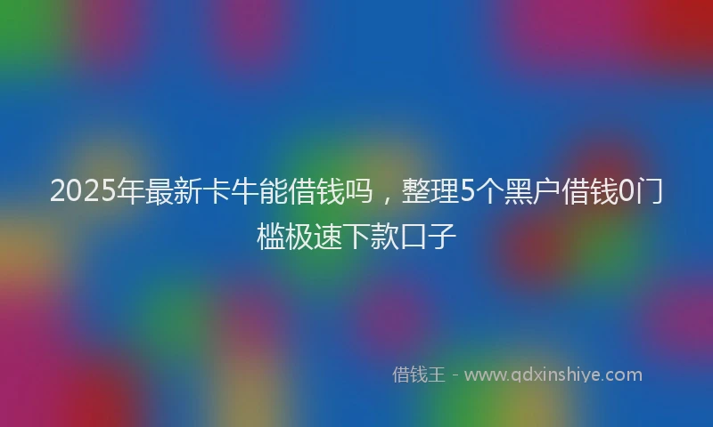 2025年最新卡牛能借钱吗，整理5个黑户借钱0门槛极速下款口子
