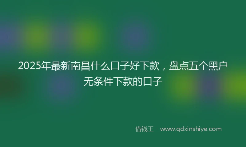 2025年最新南昌什么口子好下款，盘点五个黑户无条件下款的口子