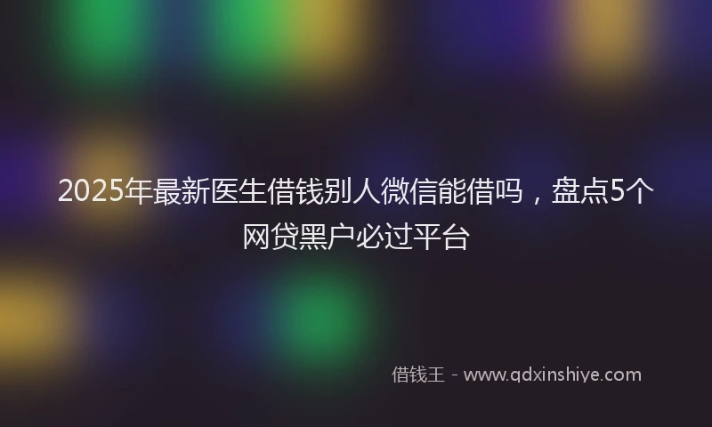 2025年最新医生借钱别人微信能借吗，盘点5个网贷黑户必过平台