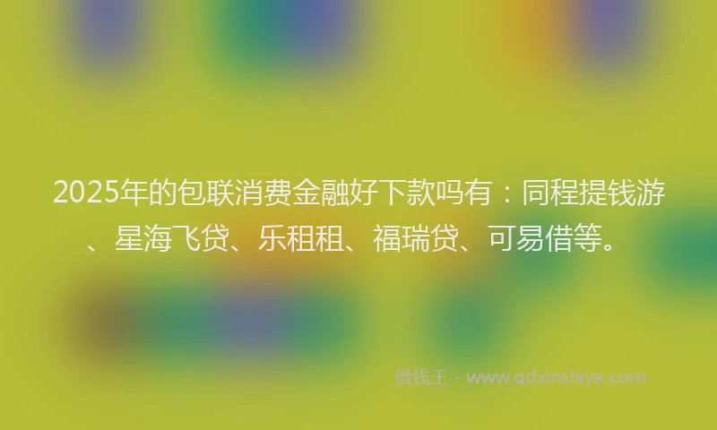 2025年的包联消费金融好下款吗有：同程提钱游、星海飞贷、乐租租、福瑞贷、可易借等。