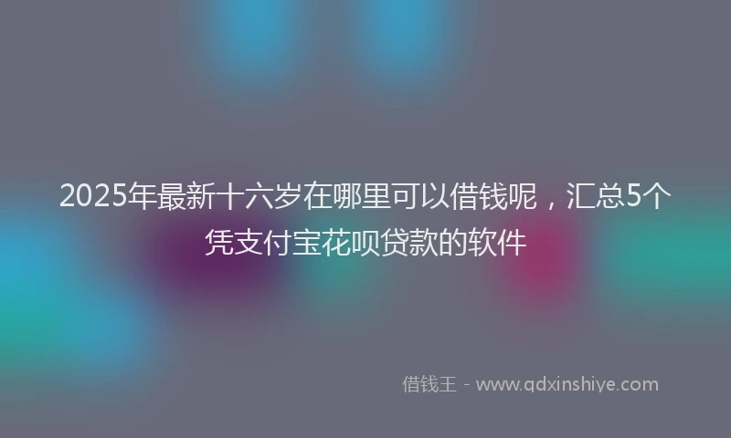 2025年最新十六岁在哪里可以借钱呢，汇总5个凭支付宝花呗贷款的软件