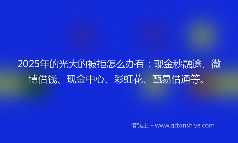 2025年的光大的被拒怎么办有：现金秒融途、微博借钱、现金中心、彩虹花、甄易借通等。