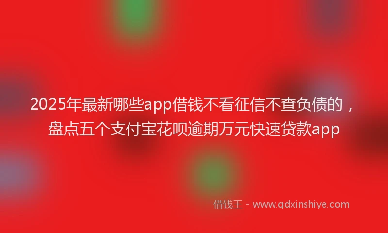 2025年最新哪些app借钱不看征信不查负债的，盘点五个支付宝花呗逾期万元快速贷款app