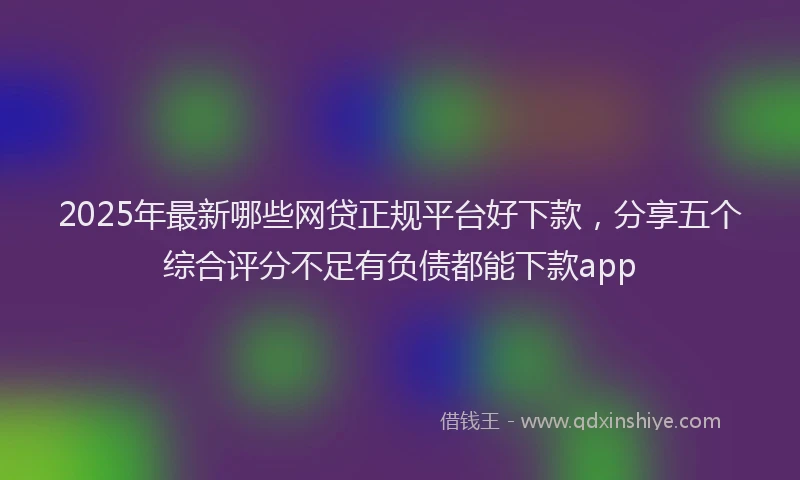 2025年最新哪些网贷正规平台好下款，分享五个综合评分不足有负债都能下款app