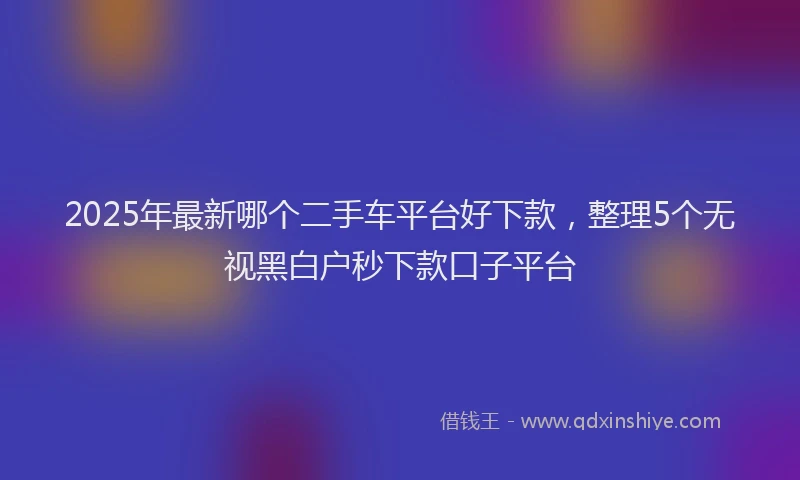 2025年最新哪个二手车平台好下款，整理5个无视黑白户秒下款口子平台