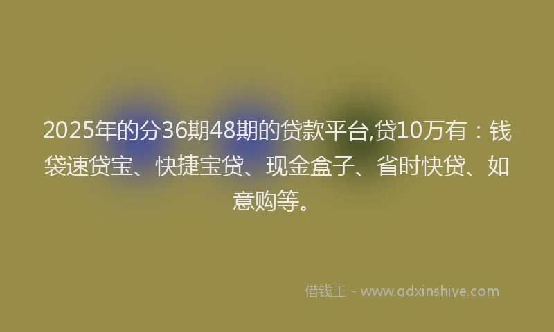 2025年的分36期48期的贷款平台,贷10万有：钱袋速贷宝、快捷宝贷、现金盒子、省时快贷、如意购等。