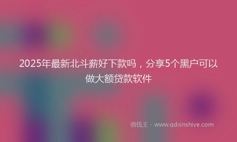 2025年最新北斗薪好下款吗，分享5个黑户可以做大额贷款软件
