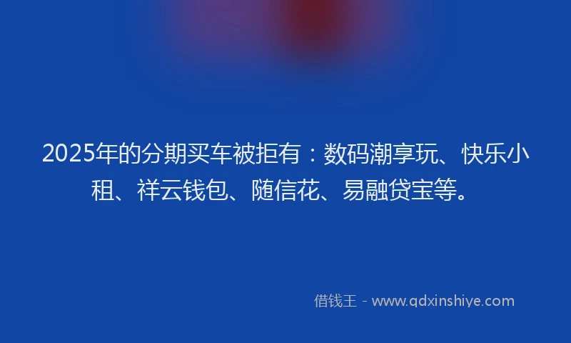 2025年的分期买车被拒有：数码潮享玩、快乐小租、祥云钱包、随信花、易融贷宝等。