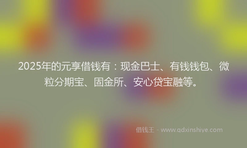 2025年的元享借钱有：现金巴士、有钱钱包、微粒分期宝、固金所、安心贷宝融等。