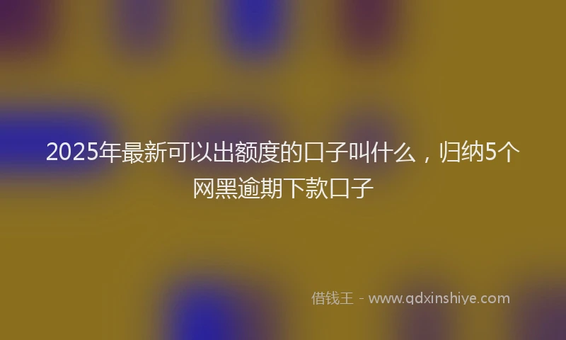 2025年最新可以出额度的口子叫什么，归纳5个网黑逾期下款口子