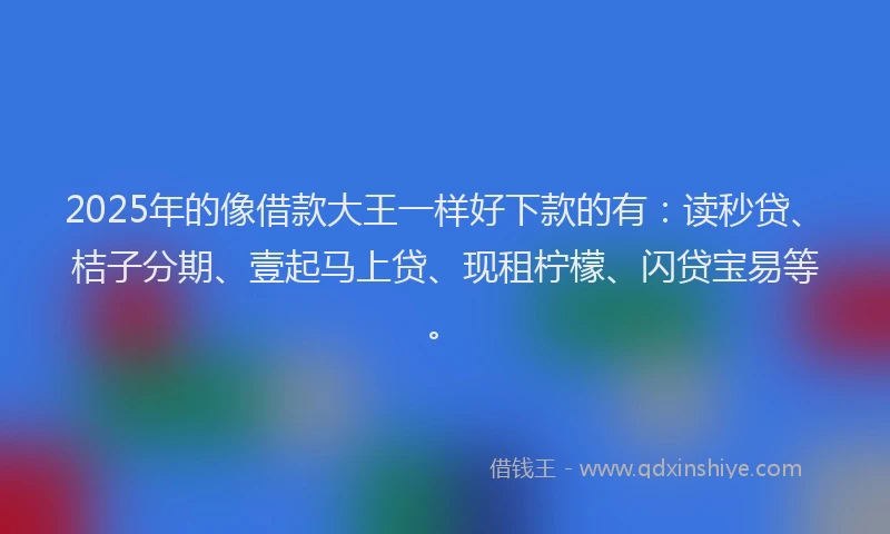 2025年的像借款大王一样好下款的有：读秒贷、桔子分期、壹起马上贷、现租柠檬、闪贷宝易等。