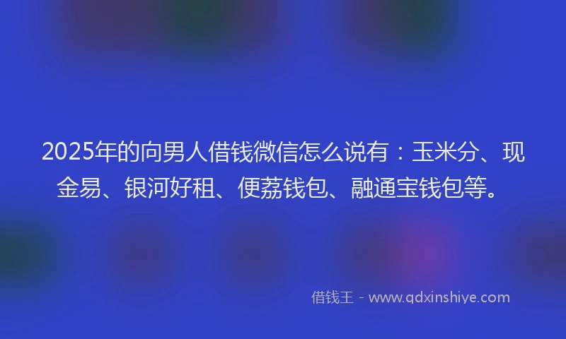 2025年的向男人借钱微信怎么说有：玉米分、现金易、银河好租、便荔钱包、融通宝钱包等。