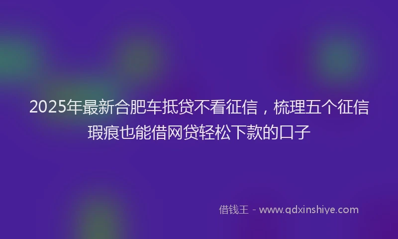2025年最新合肥车抵贷不看征信，梳理五个征信瑕疵也能借网贷轻松下款的口子