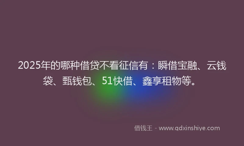 2025年的哪种借贷不看征信有：瞬借宝融、云钱袋、甄钱包、51快借、鑫享租物等。