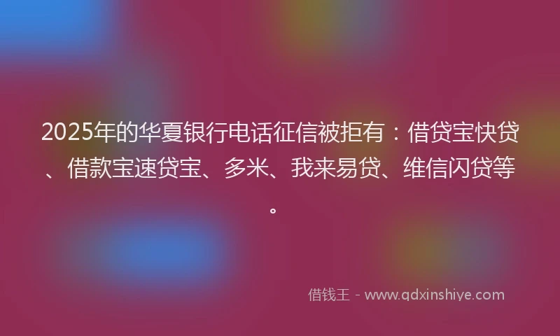 2025年的华夏银行电话征信被拒有：借贷宝快贷、借款宝速贷宝、多米、我来易贷、维信闪贷等。