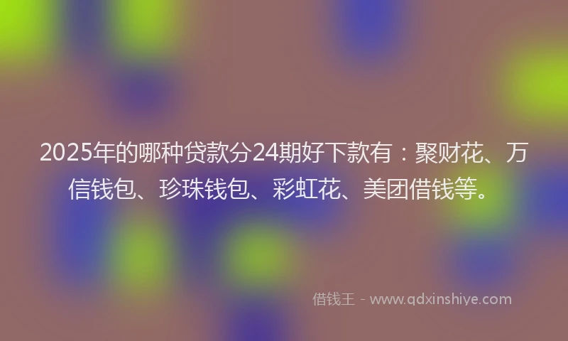 2025年的哪种贷款分24期好下款有：聚财花、万信钱包、珍珠钱包、彩虹花、美团借钱等。