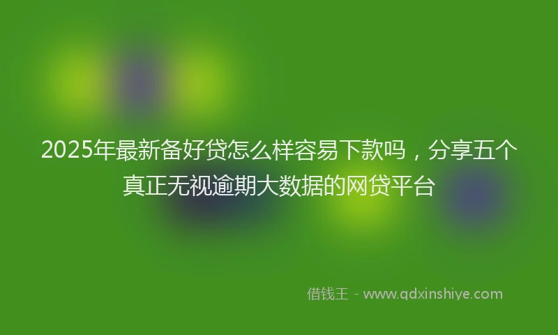2025年最新备好贷怎么样容易下款吗，分享五个真正无视逾期大数据的网贷平台