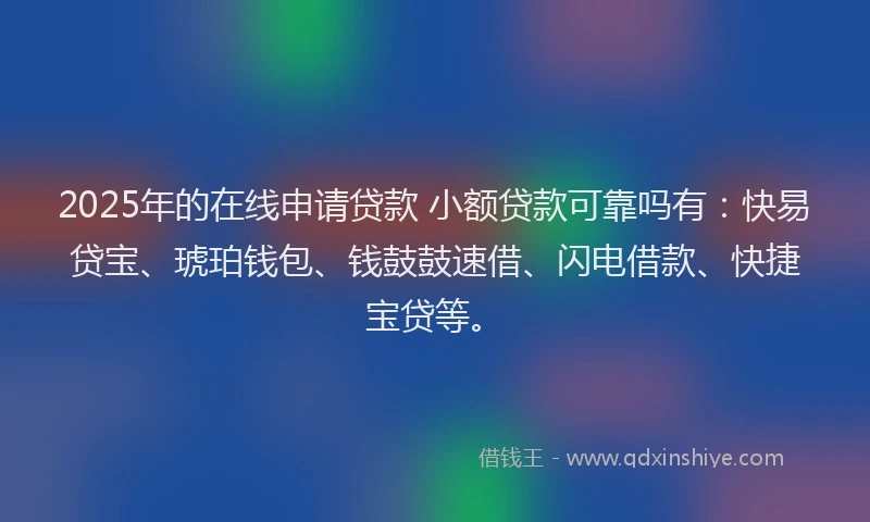 2025年的在线申请贷款 小额贷款可靠吗有：快易贷宝、琥珀钱包、钱鼓鼓速借、闪电借款、快捷宝贷等。