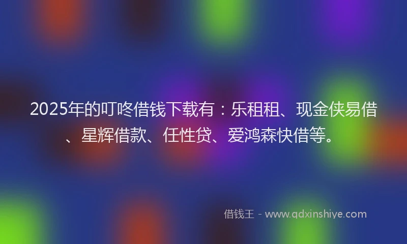 2025年的叮咚借钱下载有：乐租租、现金侠易借、星辉借款、任性贷、爱鸿森快借等。