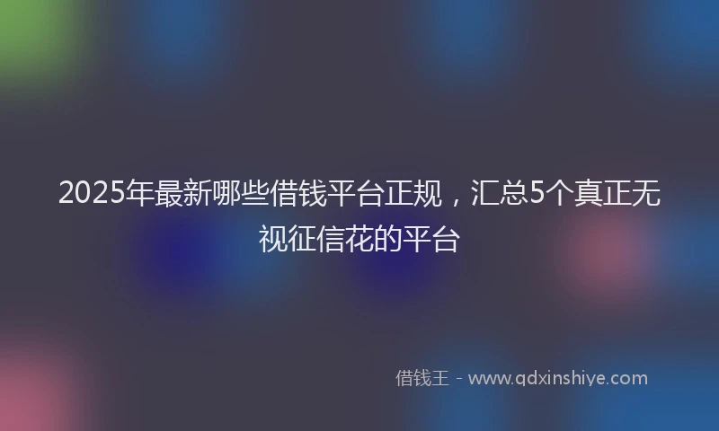 2025年最新哪些借钱平台正规，汇总5个真正无视征信花的平台