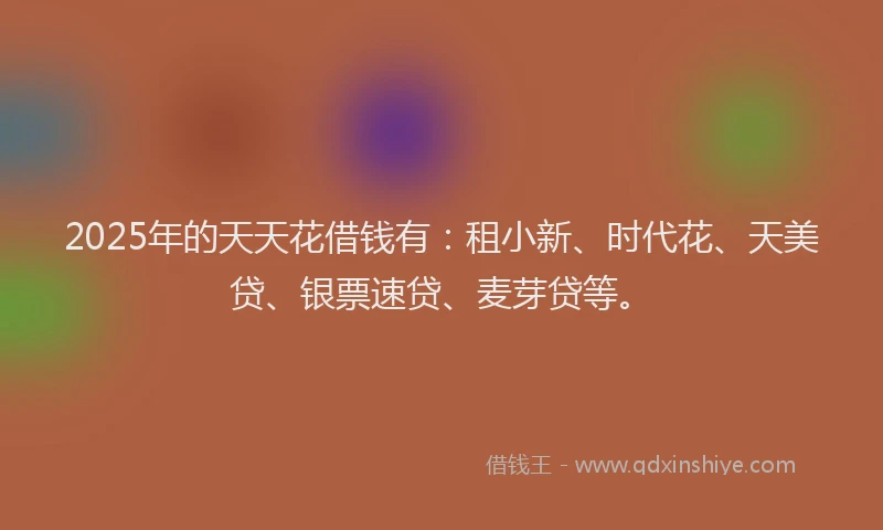 2025年的天天花借钱有：租小新、时代花、天美贷、银票速贷、麦芽贷等。