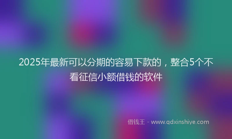2025年最新可以分期的容易下款的，整合5个不看征信小额借钱的软件