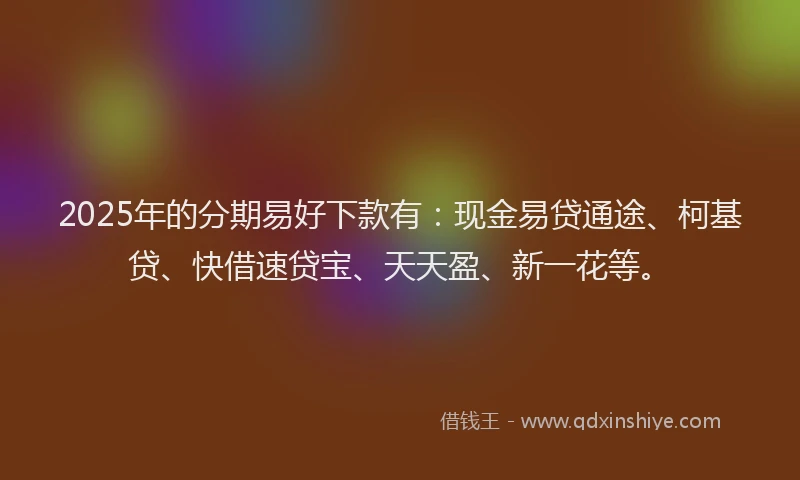 2025年的分期易好下款有：现金易贷通途、柯基贷、快借速贷宝、天天盈、新一花等。