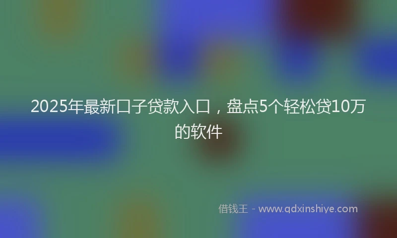 2025年最新口子贷款入口，盘点5个轻松贷10万的软件