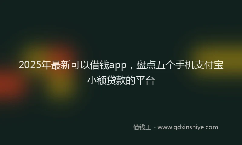 2025年最新可以借钱app，盘点五个手机支付宝小额贷款的平台