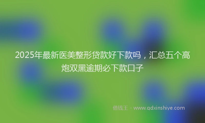 2025年最新医美整形贷款好下款吗，汇总五个高炮双黑逾期必下款口子