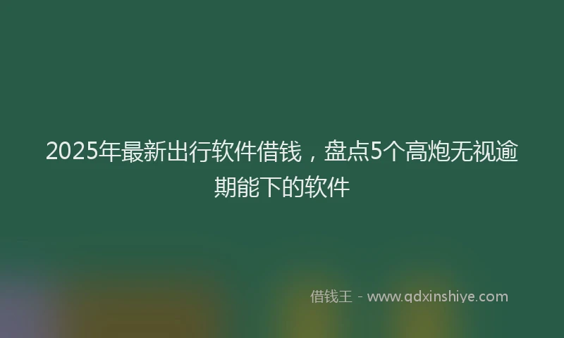 2025年最新出行软件借钱，盘点5个高炮无视逾期能下的软件