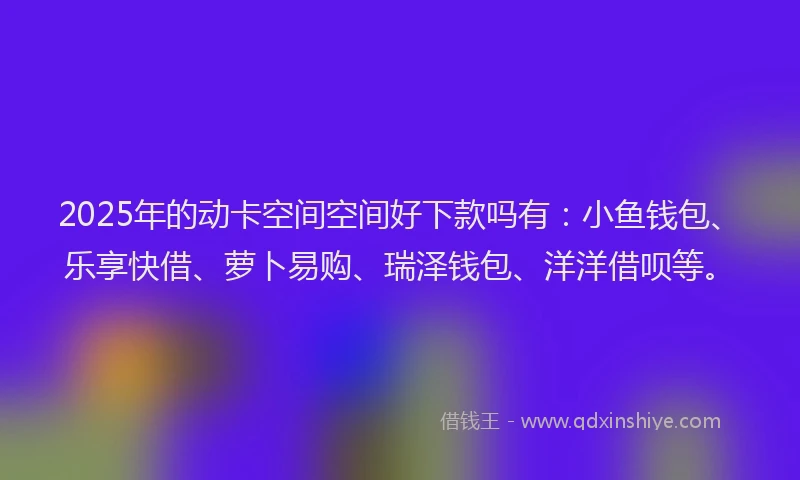 2025年的动卡空间空间好下款吗有：小鱼钱包、乐享快借、萝卜易购、瑞泽钱包、洋洋借呗等。