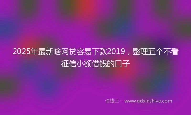 2025年最新啥网贷容易下款2019，整理五个不看征信小额借钱的口子