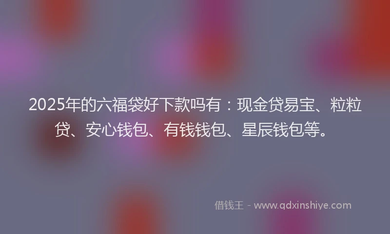 2025年的六福袋好下款吗有：现金贷易宝、粒粒贷、安心钱包、有钱钱包、星辰钱包等。